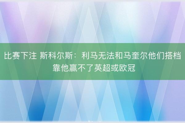 比赛下注 斯科尔斯：利马无法和马奎尔他们搭档 靠他赢不了英超或欧冠