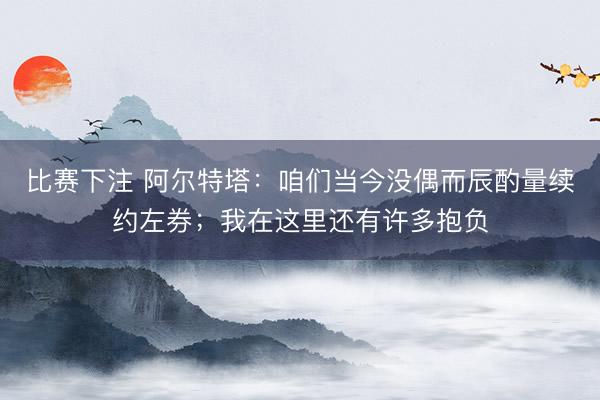 比赛下注 阿尔特塔:咱们当今没偶而辰酌量续约左券;我在这里还有许多抱负