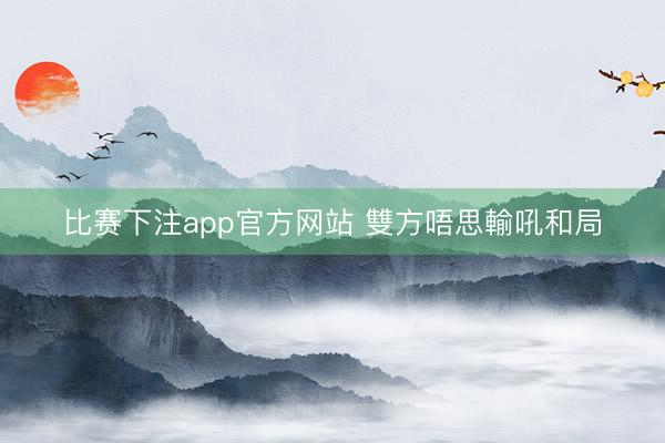 比赛下注app官方网站 雙方唔思輸吼和局
