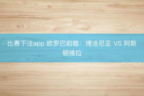 比赛下注app 欧罗巴前瞻:博洛尼亚 VS 阿斯顿维拉