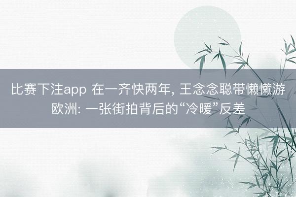 比赛下注app 在一齐快两年, 王念念聪带懒懒游欧洲: 一张街拍背后的“冷暖”反差