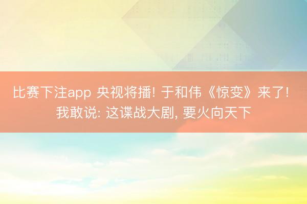 比赛下注app 央视将播! 于和伟《惊变》来了! 我敢说: 这谍战大剧， 要火向天下