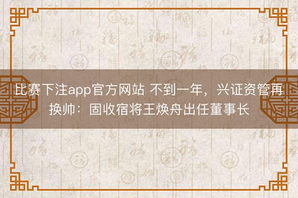 比赛下注app官方网站 不到一年,兴证资管再换帅:固收宿将王焕舟出任董事长