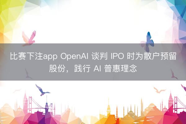 比赛下注app OpenAI 谈判 IPO 时为散户预留股份，践行 AI 普惠理念