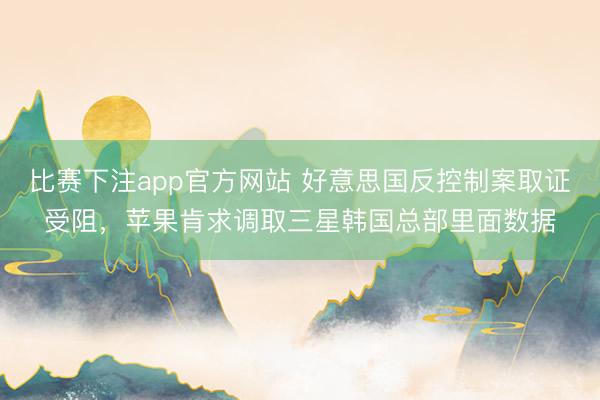 比赛下注app官方网站 好意思国反控制案取证受阻，苹果肯求调取三星韩国总部里面数据
