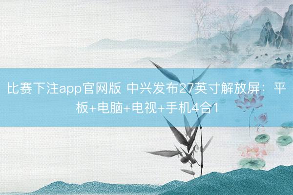 比赛下注app官网版 中兴发布27英寸解放屏：平板+电脑+电视+手机4合1