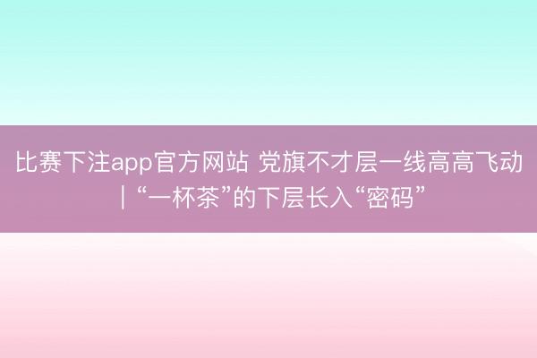 比赛下注app官方网站 党旗不才层一线高高飞动｜“一杯茶”的下层长入“密码”