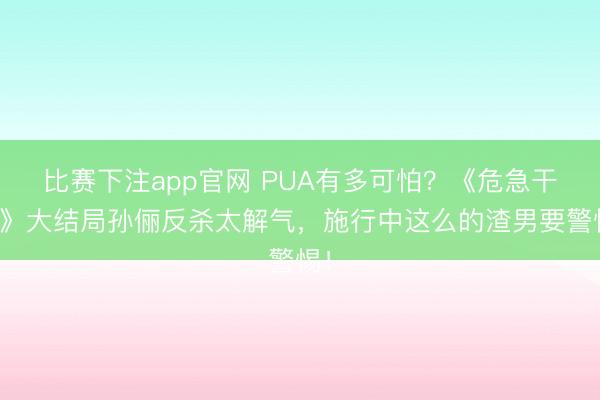 比赛下注app官网 PUA有多可怕?《危急干系》大结局孙俪反杀太解气,施行中这么的渣男要警惕!