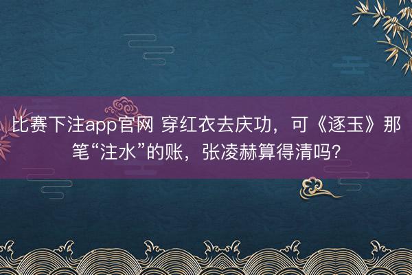 比赛下注app官网 穿红衣去庆功,可《逐玉》那笔“注水”的账,张凌赫算得清吗?