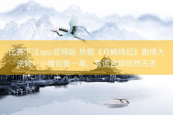 比赛下注app官网版 热剧《月鳞绮纪》剧情大逆转！小唯自断一尾，雾谎言却坦然无恙