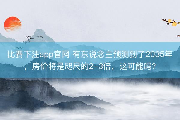 比赛下注app官网 有东说念主预测到了2035年,房价将是咫尺的2-3倍,这可能吗?