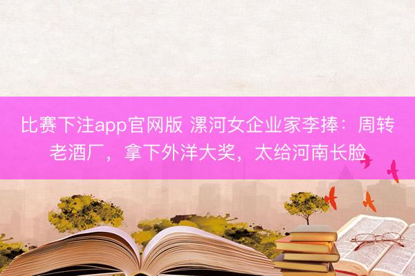 比赛下注app官网版 漯河女企业家李捧:周转老酒厂,拿下外洋大奖,太给河南长脸