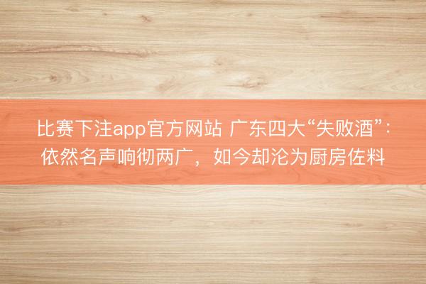 比赛下注app官方网站 广东四大“失败酒”：依然名声响彻两广，如今却沦为厨房佐料