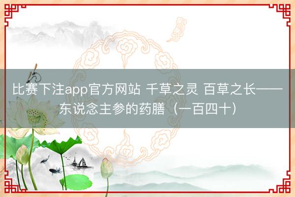 比赛下注app官方网站 千草之灵 百草之长——东说念主参的药膳（一百四十）