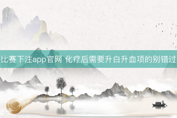 比赛下注app官网 化疗后需要升白升血项的别错过