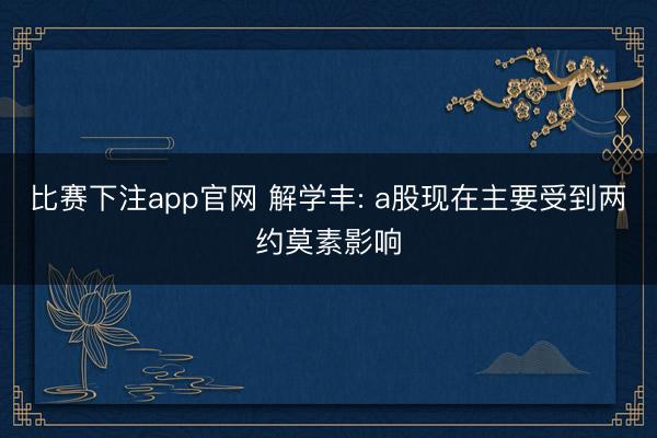 比赛下注app官网 解学丰: a股现在主要受到两约莫素影响