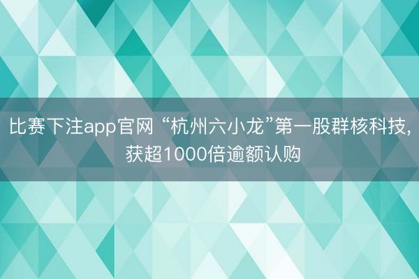 比赛下注app官网 “杭州六小龙”第一股群核科技, 获超1000倍逾额认购