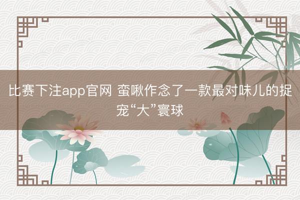 比赛下注app官网 蛮啾作念了一款最对味儿的捉宠“大”寰球