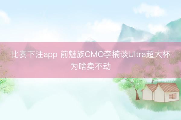 比赛下注app 前魅族CMO李楠谈Ultra超大杯为啥卖不动