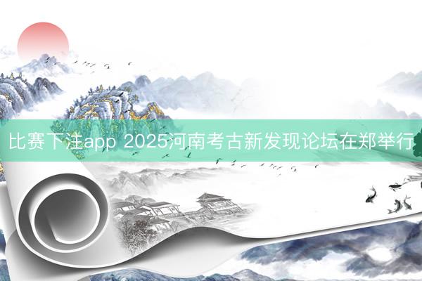 比赛下注app 2025河南考古新发现论坛在郑举行
