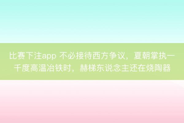 比赛下注app 不必接待西方争议,夏朝掌执一千度高温冶铁时,赫梯东说念主还在烧陶器