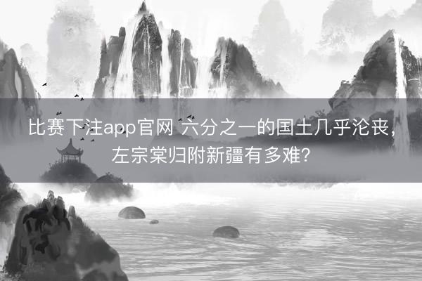 比赛下注app官网 六分之一的国土几乎沦丧,左宗棠归附新疆有多难?