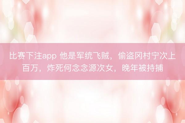 比赛下注app 他是军统飞贼，偷盗冈村宁次上百万，炸死何念念源次女，晚年被持捕