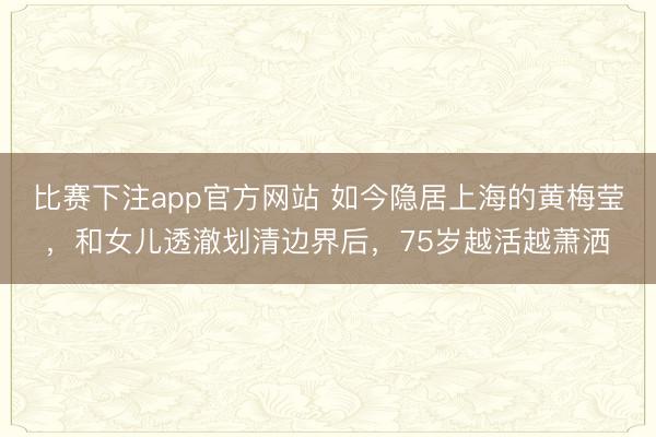 比赛下注app官方网站 如今隐居上海的黄梅莹，和女儿透澈划清边界后，75岁越活越萧洒