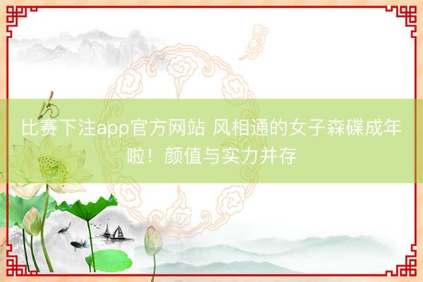 比赛下注app官方网站 风相通的女子森碟成年啦！颜值与实力并存