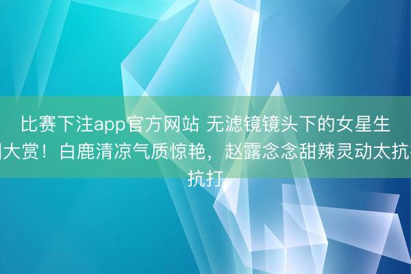 比赛下注app官方网站 无滤镜镜头下的女星生图大赏！白鹿清凉气质惊艳，赵露念念甜辣灵动太抗打