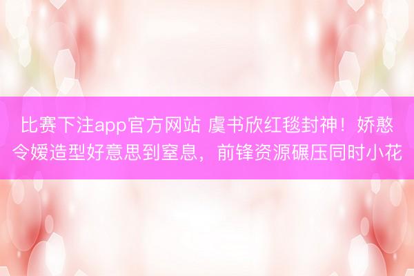 比赛下注app官方网站 虞书欣红毯封神！娇憨令嫒造型好意思到窒息，前锋资源碾压同时小花