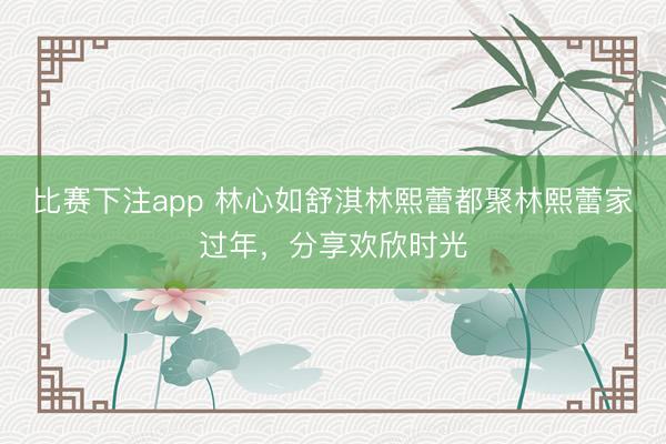 比赛下注app 林心如舒淇林熙蕾都聚林熙蕾家过年，分享欢欣时光