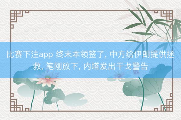 比赛下注app 终末本领签了， 中方给伊朗提供拯救， 笔刚放下， 内塔发出干戈警告