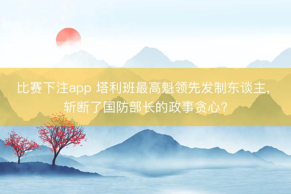 比赛下注app 塔利班最高魁领先发制东谈主， 斩断了国防部长的政事贪心?