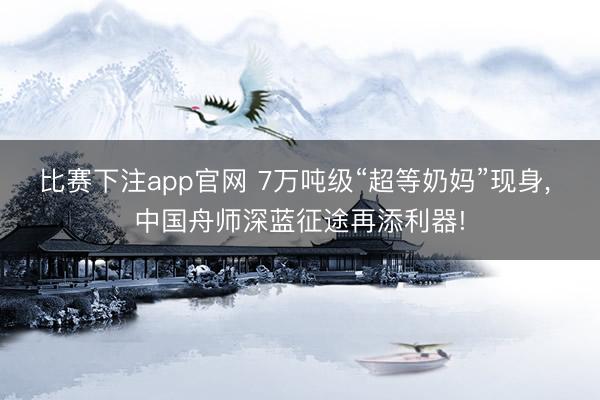 比赛下注app官网 7万吨级“超等奶妈”现身， 中国舟师深蓝征途再添利器!