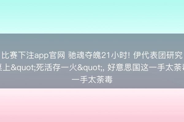 比赛下注app官网 驰魂夺魄21小时! 伊代表团研究桌上"死活存一火"， 好意思国这一手太荼毒