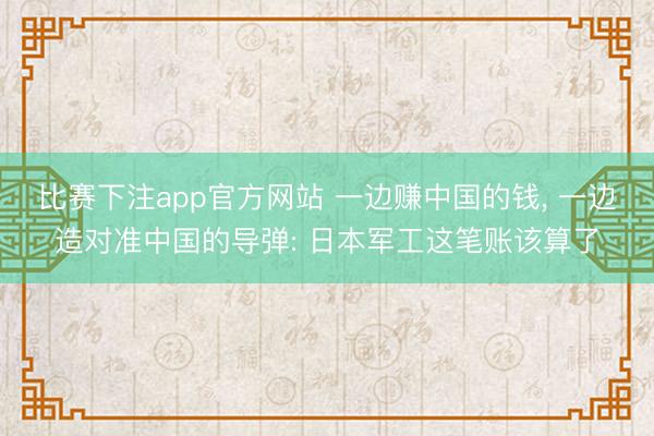 比赛下注app官方网站 一边赚中国的钱， 一边造对准中国的导弹: 日本军工这笔账该算了