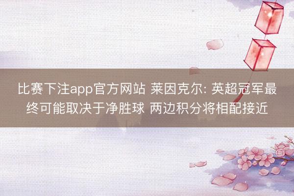 比赛下注app官方网站 莱因克尔: 英超冠军最终可能取决于净胜球 两边积分将相配接近