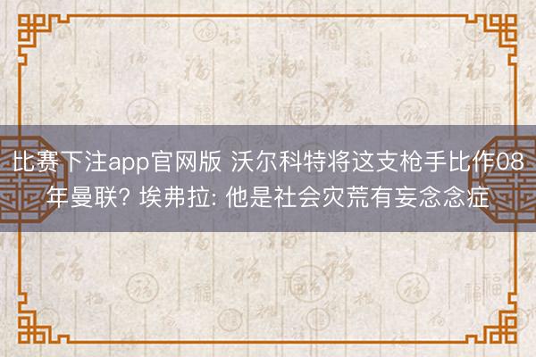 比赛下注app官网版 沃尔科特将这支枪手比作08年曼联? 埃弗拉: 他是社会灾荒有妄念念症