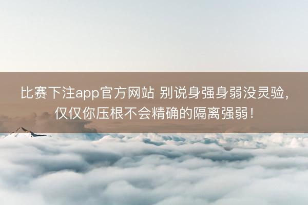 比赛下注app官方网站 别说身强身弱没灵验，仅仅你压根不会精确的隔离强弱！