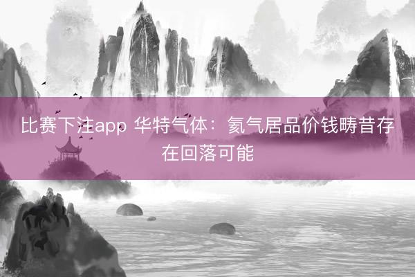 比赛下注app 华特气体：氦气居品价钱畴昔存在回落可能