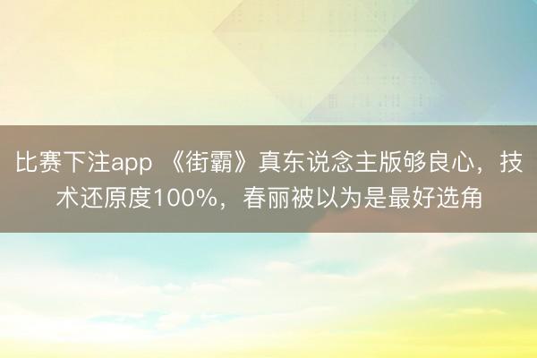 比赛下注app 《街霸》真东说念主版够良心，技术还原度100%，春丽被以为是最好选角