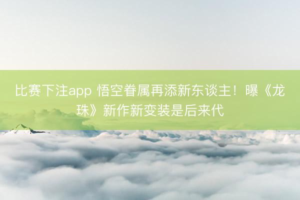 比赛下注app 悟空眷属再添新东谈主！曝《龙珠》新作新变装是后来代