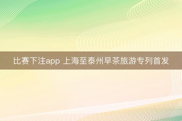 比赛下注app 上海至泰州早茶旅游专列首发