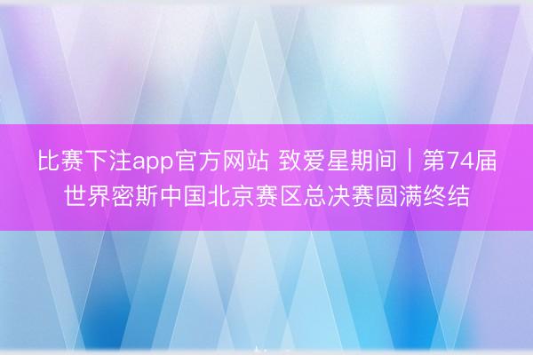 比赛下注app官方网站 致爱星期间｜第74届世界密斯中国北京赛区总决赛圆满终结