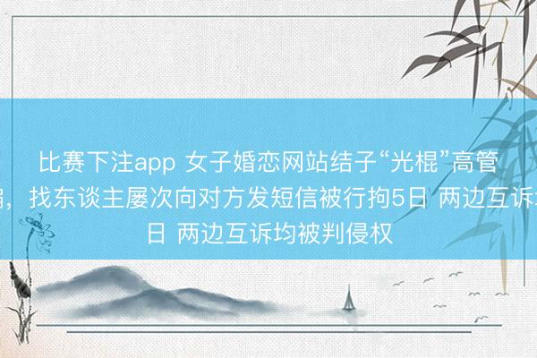 比赛下注app 女子婚恋网站结子“光棍”高管后发现被骗，找东谈主屡次向对方发短信被行拘5日 两边互诉均被判侵权