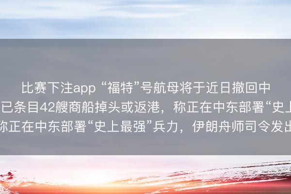 比赛下注app “福特”号航母将于近日撤回中东返好意思，好意思军已条目42艘商船掉头或返港，称正在中东部署“史上最强”兵力，伊朗舟师司令发出警告