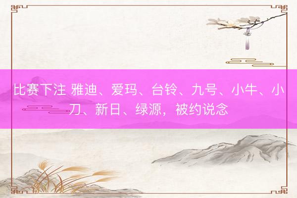 比赛下注 雅迪、爱玛、台铃、九号、小牛、小刀、新日、绿源，被约说念