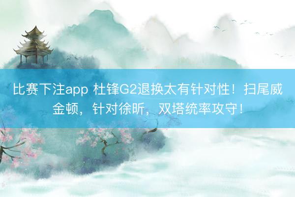 比赛下注app 杜锋G2退换太有针对性！扫尾威金顿，针对徐昕，双塔统率攻守！