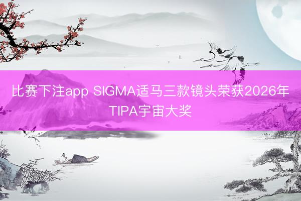 比赛下注app SIGMA适马三款镜头荣获2026年TIPA宇宙大奖